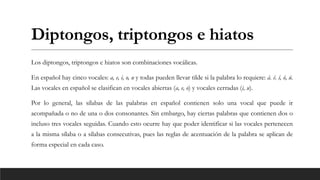 Diptongos, triptongos e hiatos
Los diptongos, triptongos e hiatos son combinaciones vocálicas.
En español hay cinco vocales: a, e, i, o, u y todas pueden llevar tilde si la palabra lo requiere: á. é. í, ó, ú.
Las vocales en español se clasifican en vocales abiertas (a, e, o) y vocales cerradas (i, u).
Por lo general, las sílabas de las palabras en español contienen solo una vocal que puede ir
acompañada o no de una o dos consonantes. Sin embargo, hay ciertas palabras que contienen dos o
incluso tres vocales seguidas. Cuando esto ocurre hay que poder identificar si las vocales pertenecen
a la misma sílaba o a sílabas consecutivas, pues las reglas de acentuación de la palabra se aplican de
forma especial en cada caso.
 