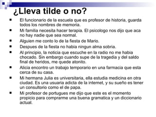 ¿Lleva tilde o no? El funcio na rio de la es cue la que es profe sor  de his to ria,  guar da  to dos los  nom bres de me mo ria. Mi fa mi lia nece si ta ha cer  te ra pia. El psi co logo nos  di jo que a ca  no hay  na die que sea nor mal . Al guien me con to  lo de la  fies ta de  Ma rio. Des pues  de la  fies ta no ha bia  nin gun al ma  so bria. Al prin ci pio, la no ti cia que escu che  en la  ra dio no me ha bia  cho ca do. Sin em bar go  cuan do  su pe de la tra ge dia y del  sal do fi nal  de he ri dos, me que de  a to nito. A li cia encon tro  un tra ba jo tempo ra rio en una far ma cia que es ta cer ca de su  ca sa. Mi her ma na  Ju lia es universi ta ria, ella es tu dia medi ci na en otra ciu dad . Es una usu a ria a dic ta de la inter net , y su  sue ño es te ner  un consul to rio  co mo el de pa pa . Mi  profe sor  de portu gues  me  di jo que  es te es el mo men to pro pi cio  pa ra com prar me una  bue na gra ma tica y un diccio na rio ac tual . 