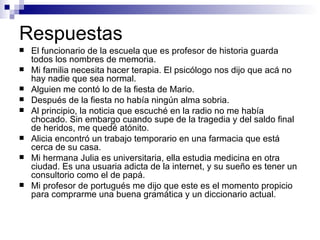 Respuestas El funcio na rio de la es cue la que es profe sor  de his to ria  guar da  to dos los  nom bres de me mo ria. Mi fa mi lia nece si ta ha cer  te ra pia. El psi có logo nos  di jo que a cá  no hay  na die que sea nor mal . Al guien me con tó  lo de la  fies ta de  Ma rio. Des pués  de la  fies ta no ha bía  nin gún al ma  so bria. Al prin ci pio, la no ti cia que escu ché  en la  ra dio no me ha bía  cho ca do. Sin em bar go  cuan do  su pe de la tra ge dia y del  sal do fi nal  de he ri dos, me que dé  a tó nito. A li cia encon tró  un tra ba jo tempo ra rio en una far ma cia que es tá cer ca de su  ca sa. Mi her ma na  Ju lia es universi ta ria, ella es tu dia medi ci na en otra ciu dad . Es una usu a ria a dic ta de la inter net , y su  sue ño es te ner  un consul to rio  co mo el de pa pá. Mi  profe sor  de portu gués  me  di jo que  es te es el mo men to pro pi cio  pa ra com prar me una  bue na gra má tica y un diccio na rio ac tual . 