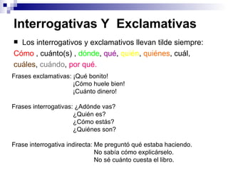 Interrogativas Y  Exclamativas   Los interrogativos y exclamativos llevan tilde siempre: Cómo  ,  cuánto(s) ,   dónde ,  qué ,  quién ,  quiénes , cuál, cuáles ,  cuándo ,  por qué. Frases exclamativas: ¡ Qué bonito! ¡Cómo huele bien! ¡Cuánto dinero! Frases interrogativas: ¿Adónde vas? ¿Quién es? ¿Cómo estás? ¿Quiénes son? Frase interrogativa indirecta: Me preguntó qué estaba haciendo. No sabía cómo explicárselo. No sé cuánto cuesta el libro. 