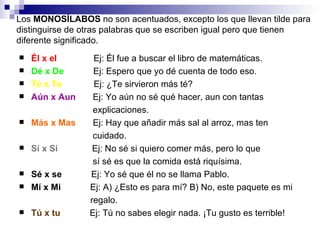 Los  MONOSÍLABOS  no son acentuados, excepto los que llevan tilde para distinguirse de otras palabras que se escriben igual pero que tienen diferente significado. Él x el   Ej: Él fue a buscar el libro de matemáticas. Dé x De   Ej: Espero que yo dé cuenta de todo eso. Té x Te   Ej:  ¿ Te sirvieron más té? Aún x Aun   Ej: Yo aún no sé qué hacer, aun con tantas  explicaciones. Más x Mas   Ej: Hay que añadir más sal al arroz, mas ten  cuidado. Sí x Si   Ej: No sé si quiero comer más, pero lo que sí sé es que la comida está riquísima. Sé x se   Ej: Yo sé que él no se llama Pablo. Mí x Mi   Ej: A)  ¿ Esto es para mí? B) No, este paquete es mi  regalo. Tú x tu   Ej: Tú no sabes elegir nada.  ¡Tu gusto es terrible! 