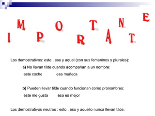 Los demostrativos: este , ese y aquel (con sus femeninos y plurales): a)  No llevan tilde cuando acompañan a un nombre: este coche  esa muñeca b)  Pueden llevar tilde cuando funcionan como pronombres: éste me gusta  ésa es mejor Los demostrativos neutros : esto , eso y aquello nunca llevan tilde. 