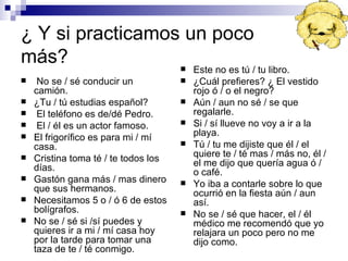 ¿  Y si practicamos un poco más? No se / sé conducir un camión. ¿Tu / tú estudias español? El teléfono es de/dé Pedro. El / él es un actor famoso. El frigorífico es para mi / mí casa. Cristina toma té / te todos los días. Gastón gana más / mas dinero que sus hermanos. Necesitamos 5 o / ó 6 de estos bolígrafos. No se / sé si /sí puedes y quieres ir a mi / mí casa hoy por la tarde para tomar una taza de te / té conmigo. Este no es tú / tu libro. ¿Cuál prefieres? ¿ El vestido rojo ó / o el negro? Aún / aun no sé / se que regalarle. Si / sí llueve no voy a ir a la playa. Tú / tu me dijiste que él / el quiere te / té mas / más no, él / el me dijo que quería agua ó / o café. Yo iba a contarle sobre lo que ocurrió en la fiesta aún / aun así. No se / sé que hacer, el / él médico me recomendó que yo relajara un poco pero no me dijo como. 