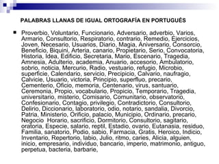 PALABRAS LLANAS DE IGUAL ORTOGRAFÍA EN PORTUGUÉS Proverbio, Voluntario, Funcionario, Adversario, adverbio, Varios, Armario, Consultorio, Respiratorio, contrario, Remedio, Ejercicios, Joven, Necesario, Usuarios, Diario, Magia, Aniversario, Consorcio, Beneficio, Biquini, Arteria, canario, Propietario, Serio, Convocatoria, Historia, Idea, Edificio, Secretaria, Mario, Escenario, Tragedia, Amnesia, Adulterio, academia, Anuario, accesorio, Ambulatorio, sobrio, noticia, Mercurio, Radio, vestuario, refugio, Microbio, superficie, Calendario, servicio, Precipicio, Calvario, naufragio, Calvicie, Usuario, victoria, Principio, superfluo, precario, Cementerio, Oficio, memoria, Centenario, virus, santuario, Ceremonia, Propio, vocabulario, Propicio, Temporario, Tragedia, universitario, misterio, Comisario, Comunitario, observatorio, Confesionario, Contagio, privilegio, Contradictorio, Consultorio, Delirio, Diccionario, laboratorio, odio, notario, sandalia, Divorcio, Patria, Ministerio, Orificio, palacio, Municipio, Ordinario, precario, Negocio  Horario, sacrificio, Dormitorio, Consultorio, sagitario, oratoria, Especie, salario, reptil, Estadio, ovario, Eutanasia, residuo, Familia, sanatorio, Podio, sabio, Farmacia, Gratis, Heroico, Indicio, Inventario, Repertorio, labio, Julio, ritmo, caries, Alicia, alguien, inicio, empresario, individuo, bancario, imperio, matrimonio, antiguo, perpetua, bacteria, barbarie, 