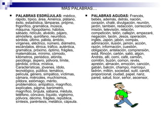 MÁS PALABRAS… PALABRAS ESDRÚJULAS:  médico, rápido, típico, área, América, plátano, éxito, estadística, lámparas, prójimo,  frigorífico, gramática, música, máquina, hipopótamo, hábitos, sábado, ridículo, alvéolo, pájaro, atmósfera, quirófano, neurótico,  sórdida, último, pálida, ámbito, vírgenes, eléctrico, número, diámetro, escándalos, étnica, tráfico, auténtica, gramática, próximo, óptimo, frágiles, matemáticas, mínimo, cómodo, kilómetros, periódico, atónita, psicólogo, áspero, pólvora, límite, pérdida, crítica, mística, Características, jóvenes, ídolo, tecnológico, público, temático, película, género, simpático, víctimas, cámara, miércoles, muchísimos, píldora, estómago, mérito, problemático, antipático, magnífico, explícales, página, barómetro, magnífico, brújula, sábana, médula, teléfono, cóncavo, líquido, vigésimo, pólvora, décimo, frágiles, república, síntesis, paréntesis, metálico, cápsula. PALABRAS AGUDAS:  Francés, bebés, además, detrás, nación, corazón, chalé, divulgación, reunión, jardín, también, redacción, corrección, misión, televisión, relación, competición, telón, callejón, empezaré, negación, tacón, Jesús, operación, inglés, Japón, jabón, compás, admiración, ilusión, jamón, acción, razón, información, cuestión, obligación, antelación, comprensión, está. Rincón, cartón, salió, algún, Andrés, allí, comí, café, camión, comilón, buzón, común, revés, apretón, almacén, emoción, canción, gabán, balcón, champú, marroquí, ladrón, millón, sociedad, sutil, candil, proporcional, ciudad, papel, nariz, pared, salud, licor, señor, ascensor,  