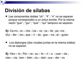 División de sílabas Las consonantes dobles “ch” ; “ll” ; “rr” no se separan porque corresponden a un único sonido. Por la misma razón “gue” ; “gui” ; “que” ; “qui” tampoco se separan. Ej:  Ca-rro ; co – che ; Lla – ve ; ca – lle ; pa –rra ; Gui – ller – mo ; que – ri – do ; gue – rra ; al – guien Los diptongos (dos vocales juntas en la misma sílaba) no se separan. Ej : Vien – to ; Pei – ne ; eu – fo – ri – a  ; cuer – da ;  cien – cia ; tam – bién ; ciu – dad ; cua – der - no 