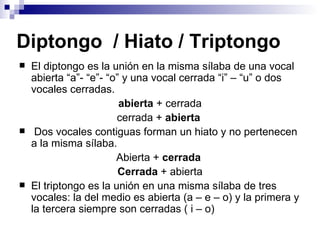Diptongo  / Hiato / Triptongo El diptongo es la unión en la misma sílaba de una vocal abierta “a”- “e”- “o” y una vocal cerrada “i” – “u” o dos vocales cerradas. abierta  + cerrada cerrada +  abierta   Dos vocales contiguas forman un hiato y no pertenecen a la misma sílaba. Abierta +  cerrada  Cerrada  + abierta El triptongo es la unión en una misma sílaba de tres vocales: la del medio es abierta (a – e – o) y la primera y la tercera siempre son cerradas ( i – o) 