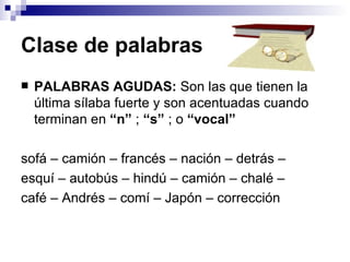 Clase de palabras   PALABRAS AGUDAS:  Son las que tienen la última sílaba fuerte y son acentuadas cuando terminan en  “n”  ;  “s”  ; o  “vocal” so fá  – ca mión  – fran cés  – na ción  – de trás  – es quí  – auto bús  – hin dú  – ca mión  – cha lé  –  ca fé  – An drés  – co mí  – Ja pón  – corre cción 