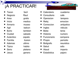 ¡A PRACTICAR! Tacon  facil Negocio  Raul Area  gratis Inicio  medico Armario  museo Agil  balcon Buho  tambien Ciudad  sabado Autentico  zapato Familia  ilusion Ademas  ultimo Tipico  habito Serio  platano Jesus  genero Calendario  cuaderno Consultorio  cafe Operacion  lampara Reloj  emocion Correccion  antipatico Ingles  ridiculo Bebe  tenia Historia  numero Funcionario  campana Propio  periodio Boligrafo  neurotico Salud  odio Ataud  imperio Estadistica  pajaro 
