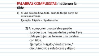 PALABRAS COMPUESTAS matienen la
tilde
1) Si una palabra lleva tilde, cuando forma parte de
otra la mantiene.
Ejemplo: Rápida – rápidamente
2) Al componer una palabra puede
suceder que ninguna de las partes lleve
tilde pero juntas forman una palabra
con tilde.
Ejemplos: Hágalo / muéstreme /
discutámoslo / esfuércese / dígalo
 