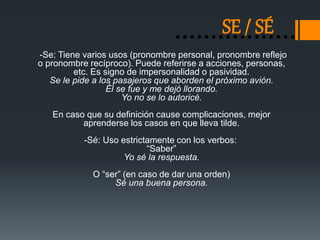 SE / SÉ 
-Se: Tiene varios usos (pronombre personal, pronombre reflejo 
o pronombre recíproco). Puede referirse a acciones, personas, 
etc. Es signo de impersonalidad o pasividad. 
Se le pide a los pasajeros que aborden el próximo avión. 
Él se fue y me dejó llorando. 
Yo no se lo autoricé. 
En caso que su definición cause complicaciones, mejor 
aprenderse los casos en que lleva tilde. 
-Sé: Uso estrictamente con los verbos: 
“Saber” 
Yo sé la respuesta. 
O “ser” (en caso de dar una orden) 
Sé una buena persona. 
 