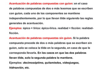 Acentuación de palabras compuestas con guion: en el caso
de palabras compuestas de dos o más lexemas que se escriben
con guion, cada uno de los componentes se mantiene
independientemente, por lo que llevan tilde siguiendo las reglas
generales de acentuación.
Ejemplos: épico + lírico: épico-lírico. realidad + ficción: realidad-
ficción.
Acentuación de palabras compuestas sin guion. Si la palabra
compuesta procede de dos o más palabras que se escriben sin
guion, solo se coloca la tilde en la segunda, en caso de que le
corresponda llevarla. En los casos en que las dos palabras
llevan tilde, solo la segunda palabra lo mantiene.
Ejemplos: decimoséptimo, quitamiedos, videojuegos,
hidroavión, etc.
 
