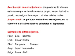 Acentuación de extranjerismos: son palabras de idiomas
extranjeros que se introducen en el propio, sin ser traducido,
y se lo usa de igual forma que cualquier palabra nativa.
¡Importante! Las palabras o términos extranjeros, no se
someten a las acntuaciones generales ni especiales
Ejemplos de extranjerismos.
Pony Elite Barman
Look Slogan Blíster
Chef Bungalow Sweater
Jeep Láser Mozzarella
Beige Boicot Staff
 