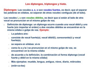 Los diptongos, triptongos y hiato.
Diptongos: Las vocales a, e, o son vocales fuertes, es decir, que al separar
las palabras en sílabas, se separan de otras vocales contiguas (de al lado).
Las vocales i, u son vocales débiles, es decir que si están al lado de otra
vocal se pronuncian en el mismo golpe de voz.
 Definición de diptongo: un diptongo ocurre cuando una vocal débil y una
fuerte (sin importar el orden) o dos vocales débiles se encuentran en la
misma sílaba o golpe de voz. Ejemplo:
o La palabra aire:
o consiste de vocal fuerte(a), vocal débil(i), consonante(r) y vocal
fuerte(e).
o se separa en sílabas: ai-re
o como la a y la i se pronuncian en el mismo golpe de voz, se
encuentran en la misma sílaba
o de acuerdo a la definición, la combinación ai forma diptongo (vocal
fuerte y débil en la misma sílaba)
o Más ejemplos: mueble, lengua, antiguo, nieve, diario, miércoles
o (miér-co-les)
 
