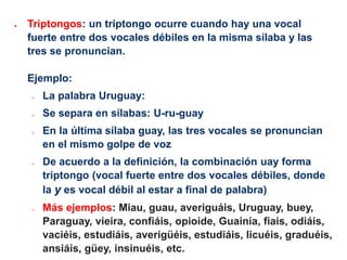  Triptongos: un triptongo ocurre cuando hay una vocal
fuerte entre dos vocales débiles en la misma sílaba y las
tres se pronuncian.
Ejemplo:
o La palabra Uruguay:
o Se separa en sílabas: U-ru-guay
o En la última sílaba guay, las tres vocales se pronuncian
en el mismo golpe de voz
o De acuerdo a la definición, la combinación uay forma
triptongo (vocal fuerte entre dos vocales débiles, donde
la y es vocal débil al estar a final de palabra)
o Más ejemplos: Miau, guau, averiguáis, Uruguay, buey,
Paraguay, vieira, confiáis, opioide, Guainía, fiais, odiáis,
vaciéis, estudiáis, averigüéis, estudiáis, licuéis, graduéis,
ansiáis, güey, insinuéis, etc.
 
