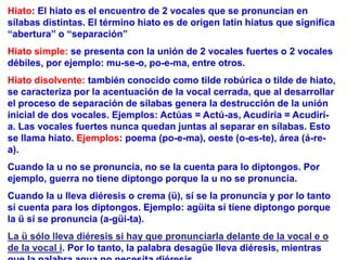 Hiato: El hiato es el encuentro de 2 vocales que se pronuncian en
sílabas distintas. El término hiato es de origen latín hiatus que significa
“abertura” o “separación”
Hiato simple: se presenta con la unión de 2 vocales fuertes o 2 vocales
débiles, por ejemplo: mu-se-o, po-e-ma, entre otros.
Hiato disolvente: también conocido como tilde robúrica o tilde de hiato,
se caracteriza por la acentuación de la vocal cerrada, que al desarrollar
el proceso de separación de sílabas genera la destrucción de la unión
inicial de dos vocales. Ejemplos: Actúas = Actú-as, Acudiría = Acudirí-
a. Las vocales fuertes nunca quedan juntas al separar en sílabas. Esto
se llama hiato. Ejemplos: poema (po-e-ma), oeste (o-es-te), área (á-re-
a).
Cuando la u no se pronuncia, no se la cuenta para lo diptongos. Por
ejemplo, guerra no tiene diptongo porque la u no se pronuncia.
Cuando la u lleva diéresis o crema (ü), sí se la pronuncia y por lo tanto
sí cuenta para los diptongos. Ejemplo: agüita sí tiene diptongo porque
la ü sí se pronuncia (a-güi-ta).
La ü sólo lleva diéresis si hay que pronunciarla delante de la vocal e o
de la vocal i. Por lo tanto, la palabra desagüe lleva diéresis, mientras
 