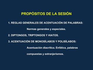 1. REGLAS GENERALES DE ACENTUACIÓN DE PALABRAS:
Normas generales y especiales.
2. DIPTONGOS, TRIPTONGOS Y HIATOS.
3. ACENTUACIÓN DE MONOSÍLABOS Y POLISÍLABOS:
Acentuación diacrítica. Enfática, palabras
compuestas y extranjerismos.
PROPÓSITOS DE LA SESIÓN
 