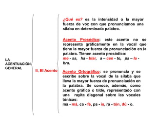 LA
ACENTUACIÓN
GENERAL
II. El Acento
¿Qué es? es la intensidad o la mayor
fuerza de voz con que pronunciamos una
sílaba en determinada palabra.
Acento Prosódico: este acento no se
representa gráficamente en la vocal que
tiene la mayor fuerza de pronunciación en la
palabra. Tienen acento prosódico:
me - sa, ha - blar, a – cen - to, pa – la -
bra.
Acento Ortográfico: se pronuncia y se
escribe sobre la vocal de la sílaba que
lleva la mayor fuerza de pronunciación en
la palabra. Se conoce, además, como
acento gráfico o tilde, representado con
una rayita diagonal sobre las vocales
tónicas:
ma - má, ca - fé, pa - ís, ra - tón, dú - o.
 