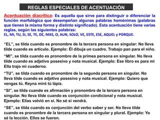 Acentuación diacrítica: Es aquella que sirve para distinguir o diferenciar la
función morfológica que desempeñan algunas palabras homónimas (palabras
que tienen la misma forma y distinto significado). Esta acentuación tiene varias
reglas, según las siguientes palabras:
EL, MI, TU, SI, SE, TE, DE, MAS, O, AUN, SOLO, VE, ESTE, ESE, AQUEL y PORQUE.
“EL”, se tilda cuando es pronombre de la tercera persona en singular: No lleva
tilde cuando es artículo. Ejemplo: Él dibuja un cuadro. Trabajo pan para el niño.
“MI”, se tilda cuando es pronombre de la primea persona en singular. No lleva
tilde cuando es adjetivo posesivo y nota musical. Ejemplo: Ese libro es para mí
Ella trajo mi cuaderno.
“TU”, se tilda cuando es pronombre de la segunda persona en singular. No
lleva tilde cuando es adjetivo posesivo y nota musical. Ejemplo: Quiero que
vengas tú. Reyna miró tú lápiz.
“SI”, se tilda cuando es afirmación y pronombre de la tercera persona en
singular. No lleva tilde cuando es conjunción condicional y nota musical.
Ejemplo: Elías volvió en sí. No sé si vendrá.
“SE”, se tilda cuando es conjunción del verbo saber y ser. No lleva tilde
cuando es pronombre de la tercera persona en singular y plural. Ejemplo: Yo
sé la lección. Ellos se fueron.
REGLAS ESPECIALES DE ACENTUACIÓN
 