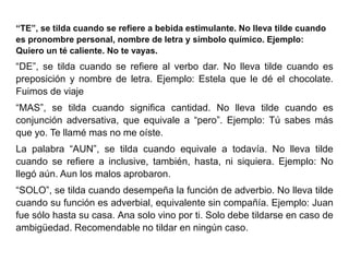 “TE”, se tilda cuando se refiere a bebida estimulante. No lleva tilde cuando
es pronombre personal, nombre de letra y símbolo químico. Ejemplo:
Quiero un té caliente. No te vayas.
“DE”, se tilda cuando se refiere al verbo dar. No lleva tilde cuando es
preposición y nombre de letra. Ejemplo: Estela que le dé el chocolate.
Fuimos de viaje
“MAS”, se tilda cuando significa cantidad. No lleva tilde cuando es
conjunción adversativa, que equivale a “pero”. Ejemplo: Tú sabes más
que yo. Te llamé mas no me oíste.
La palabra “AUN”, se tilda cuando equivale a todavía. No lleva tilde
cuando se refiere a inclusive, también, hasta, ni siquiera. Ejemplo: No
llegó aún. Aun los malos aprobaron.
“SOLO”, se tilda cuando desempeña la función de adverbio. No lleva tilde
cuando su función es adverbial, equivalente sin compañía. Ejemplo: Juan
fue sólo hasta su casa. Ana solo vino por ti. Solo debe tildarse en caso de
ambigüedad. Recomendable no tildar en ningún caso.
 