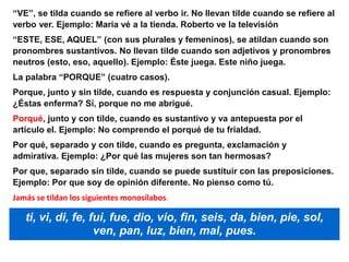 “VE”, se tilda cuando se refiere al verbo ir. No llevan tilde cuando se refiere al
verbo ver. Ejemplo: Maria vé a la tienda. Roberto ve la televisión
“ESTE, ESE, AQUEL” (con sus plurales y femeninos), se atildan cuando son
pronombres sustantivos. No llevan tilde cuando son adjetivos y pronombres
neutros (esto, eso, aquello). Ejemplo: Éste juega. Este niño juega.
La palabra “PORQUE” (cuatro casos).
Porque, junto y sin tilde, cuando es respuesta y conjunción casual. Ejemplo:
¿Éstas enferma? Sí, porque no me abrigué.
Porqué, junto y con tilde, cuando es sustantivo y va antepuesta por el
articulo el. Ejemplo: No comprendo el porqué de tu frialdad.
Por qué, separado y con tilde, cuando es pregunta, exclamación y
admirativa. Ejemplo: ¿Por qué las mujeres son tan hermosas?
Por que, separado sin tilde, cuando se puede sustituir con las preposiciones.
Ejemplo: Por que soy de opinión diferente. No pienso como tú.
Jamás se tildan los siguientes monosílabos.
ti, vi, di, fe, fui, fue, dio, vio, fin, seis, da, bien, pie, sol,
ven, pan, luz, bien, mal, pues.
 