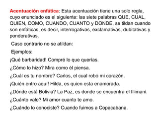 Acentuación enfática: Esta acentuación tiene una solo regla,
cuyo enunciado es el siguiente: las siete palabras QUE, CUAL,
QUIEN, COMO, CUANDO, CUANTO y DONDE, se tildan cuando
son enfáticas; es decir, interrogativas, exclamativas, dubitativas y
ponderativas.
Caso contrario no se atildan:
Ejemplos:
¡Qué barbaridad! Compré lo que querías.
¿Cómo lo hizo? Mira como él piensa.
¿Cuál es tu nombre? Carlos, el cual robó mi corazón.
¡Quién entro aquí! Hilda, es quien esta enamorada.
¿Dónde está Bolivia? La Paz, es donde se encuentra el Illimani.
¿Cuánto vale? Mi amor cuanto te amo.
¿Cuándo lo conociste? Cuando fuimos a Copacabana.
 