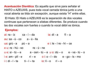 Acentuación Dierética: Es aquella que sirve para señalar el
HIATO o AZEUXIS, pues toda vocal cerrada tónica junto a una
vocal abierta se tilda sin excepción, aunque exista “H” entre ellas.
El Hiato: El Hiato o AZEUXIS es la separación de dos vocales
continuas que pertenecen a silabas diferentes. Se produce cuando
las dos vocales son fuertes o cuando la vocal débil es tónica.
Ejemplos:
ai: ra - íz ca - í – da ia: dí - a fí – a
au: sa - ú - co a - ú - lla
ua: grú - a pú – a e i: le - í re - hí – ce
e u: re - hú - so re - ú - ne
u e: si - tú – e a - cen - tú – e u o: dú – o e - va - lú – o
i e: am - plí - e rí – e o i: o - í - do e - go - ís - mo
i i: di - í - ta ti - í – ta io: lí - o rí – o
 