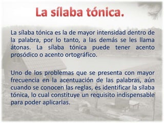 La sílaba tónica.La sílaba tónica es la de mayor intensidad dentro de la palabra, por lo tanto, a las demás se les llama átonas. La sílaba tónica puede tener acento prosódico o acento ortográfico.Uno de los problemas que se presenta con mayor frecuencia en la acentuación de las palabras, aún cuando se conocen las reglas, es identificar la sílaba tónica, lo cual constituye un requisito indispensable para poder aplicarlas.