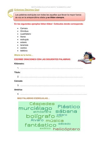INSTITUCIÓN EDUCATIVA MIXTA “HUMBERTO LUNA”
Entonces Decimos Que:
En los siguientes ejemplos faltan tildes! Colócalos donde corresponda:
 Camara
 Omnibus
 cuadrilatero
 Aereo
 esdrujula
 extasis
 tarantula
 caotico
 telefono
Ahora es tu turno…
ESCRIBE ORACIONES CON LAS SIGUIENTES PALABRAS:
Kilómetro:
1. …………………………………………………………………………………
Título:
2. …………………………………………………………………………………
Cómodo
3. ……………………………………………………………………………………
América
4. ………………………………………………………………………………………
MAS PALABRAS ESDRÚJULAS…
Las palabras esdrújulas son todas las aquellas que llevan la mayor fuerza
de voz en la antepenúltima silaba y se tildan siempre.
 