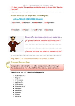 INSTITUCIÓN EDUCATIVA MIXTA “HUMBERTO LUNA”
¿Te diste cuenta? Son palabras esdrújulas pero no llevan tilde? Escribe
¿por qué?
…………………………………………………………………………………………
Veamos ahora que son las palabras sobresdrújulas…
d) PALABRAS SOBRESDRÚJULAS
Cocínaselo – cómanselo – coménteselo – cómpramelo
Avísamelo – enfríaselo – devuélvamelo – dibújamelo
Observa los ejemplos anteriores, y responde…
¿A qué se llamarán palabras sobresdrújulas?
……………………………………………………..
………………………………………………………
¿Cuándo se tildan las palabras sobresdrújulas?
…………………………………………………………………………..
Muy bien!!! Las palabras sobresdrújulas siempre se tildan.
Entonces Decimos Que:
Pronuncia en voz alta los siguientes ejemplos:
 Habiéndoseme
 Dígaselo
 inviérteselo
 cuéntaselo
 infórmaselo
 intrépidamente
 juégatela
 júntamelo
 júramelo
 léeselo
 llévatelo
Las palabras sobresdrújulas son todas las aquellas que llevan la mayor
fuerza de voz en la tras antepenúltima silaba y siempre se acentúan.
 