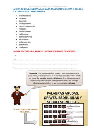 INSTITUCIÓN EDUCATIVA MIXTA “HUMBERTO LUNA”
AHORA TÚ SOLO, SUBRAYA LA SÍLABA TRASANTEPENÚLTIMA Y COLOCA
LA TILDE DONDE CORRESPONDA:
 manifiestaselo
 miraselo
 traemela
 consiguemelo
 democraticamente
 robaselo
 remiendaselo
 debilmente
 estilisticamente
 eticamente
 entiendemelo
 docilmente
 cuelgaselo
AHORA ESCOGE 4 PALABRAS Y LUEGO ESCRIBIMOS ORACIONES:
1.-………………………………………………………………………………………
2.-………………………………………………………………………………………
3.………………………………………………………………………………………
4.……………………………………………………………………………………
POR ÚLTIMO UN CUADRO
RESUMEN…
Recuerda: En el caso de adverbios creados a partir de adjetivos con el
sufijo-mente, sólo se acentuarán en el caso de que el adjetivo lleve la tilde
por sí solo. Por ejemplo, la palabra difícilmente lleva tilde puesto que el
adjetivo del que está formada (difícil) también la lleva, sin embargo,
efectivamente no la lleva ya que tampoco la tiene efectiva.
 