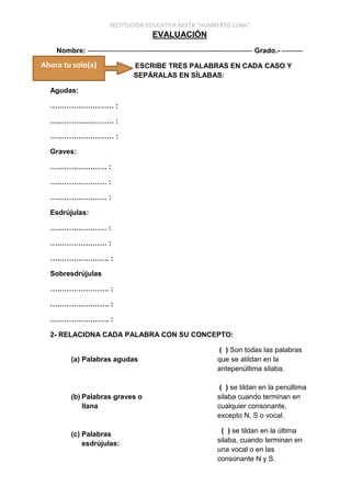 INSTITUCIÓN EDUCATIVA MIXTA “HUMBERTO LUNA”
EVALUACIÓN
Nombre: ---------------------------------------------------------------------- Grado.- ---------
ESCRIBE TRES PALABRAS EN CADA CASO Y
SEPÁRALAS EN SÍLABAS:
Agudas:
……………………… :
……………………… :
……………………… :
Graves:
…………………… :
…………………… :
…………………… :
Esdrújulas:
…………………… :
…………………… :
……………………. :
Sobresdrújulas
……………………. :
……………………. :
……………………. :
2- RELACIONA CADA PALABRA CON SU CONCEPTO:
(a) Palabras agudas
(b) Palabras graves o
llana
(c) Palabras
esdrújulas:
( ) Son todas las palabras
que se atildan en la
antepenúltima silaba.
( ) se tildan en la penúltima
silaba cuando terminan en
cualquier consonante,
excepto N, S o vocal.
( ) se tildan en la última
silaba, cuando terminan en
una vocal o en las
consonante N y S.
Ahora tu solo(a)
 