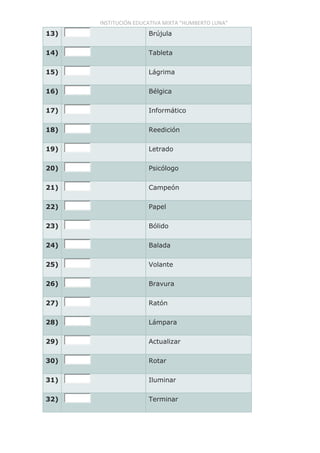INSTITUCIÓN EDUCATIVA MIXTA “HUMBERTO LUNA”
13) Brújula
14) Tableta
15) Lágrima
16) Bélgica
17) Informático
18) Reedición
19) Letrado
20) Psicólogo
21) Campeón
22) Papel
23) Bólido
24) Balada
25) Volante
26) Bravura
27) Ratón
28) Lámpara
29) Actualizar
30) Rotar
31) Iluminar
32) Terminar
 