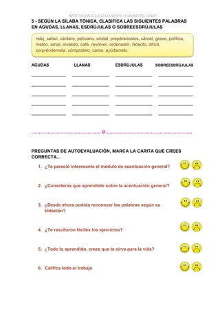 INSTITUCIÓN EDUCATIVA MIXTA “HUMBERTO LUNA”
5 - SEGÚN LA SÍLABA TÓNICA, CLASIFICA LAS SIGUIENTES PALABRAS
EN AGUDAS, LLANAS, ESDRÚJULAS O SOBREESDRÚJULAS
AGUDAS LLANAS ESDRÚJULAS SOBREESDRÚJULAS
______________ _______________ _______________ ______________
______________ _______________ _______________ ______________
______________ _______________ _______________ ______________
______________ _______________ _______________ ______________
______________ _______________ _______________ ______________
………………………………………..  ………………………………………………….
PREGUNTAS DE AUTOEVALUACIÓN, MARCA LA CARITA QUE CREES
CORRECTA…
1. ¿Te pareció interesante el módulo de acentuación general?
2. ¿Consideras que aprendiste sobre la acentuación general?
3. ¿Desde ahora podrás reconocer las palabras según su
tildación?
4. ¿Te resultaron fáciles los ejercicios?
5. ¿Todo lo aprendido, crees que te sirva para la vida?
6. Califica todo el trabajo
reloj, safari, cántaro, pelícano, cristal, prepáranoslos, cárcel, grave, política,
melón, amar, inválido, café, revólver, ordenador, filósofo, difícil,
sorpréndemela, cómpratelo, canta, ayúdamelo.
 