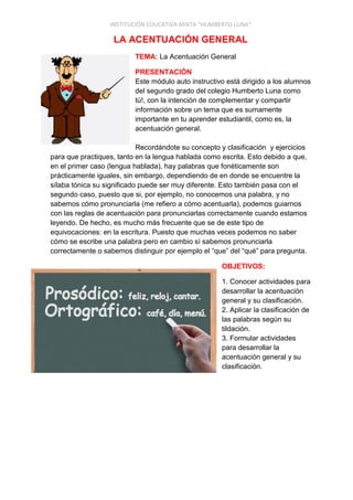 INSTITUCIÓN EDUCATIVA MIXTA “HUMBERTO LUNA”
LA ACENTUACIÓN GENERAL
TEMA: La Acentuación General
PRESENTACIÓN
Este módulo auto instructivo está dirigido a los alumnos
del segundo grado del colegio Humberto Luna como
tú!, con la intención de complementar y compartir
información sobre un tema que es sumamente
importante en tu aprender estudiantil, como es, la
acentuación general.
Recordándote su concepto y clasificación y ejercicios
para que practiques, tanto en la lengua hablada como escrita. Esto debido a que,
en el primer caso (lengua hablada), hay palabras que fonéticamente son
prácticamente iguales, sin embargo, dependiendo de en donde se encuentre la
sílaba tónica su significado puede ser muy diferente. Esto también pasa con el
segundo caso, puesto que si, por ejemplo, no conocemos una palabra, y no
sabemos cómo pronunciarla (me refiero a cómo acentuarla), podemos guiarnos
con las reglas de acentuación para pronunciarlas correctamente cuando estamos
leyendo. De hecho, es mucho más frecuente que se de este tipo de
equivocaciones: en la escritura. Puesto que muchas veces podemos no saber
cómo se escribe una palabra pero en cambio sí sabemos pronunciarla
correctamente o sabemos distinguir por ejemplo el “que” del “qué” para pregunta.
OBJETIVOS:
1. Conocer actividades para
desarrollar la acentuación
general y su clasificación.
2. Aplicar la clasificación de
las palabras según su
tildación.
3. Formular actividades
para desarrollar la
acentuación general y su
clasificación.
 