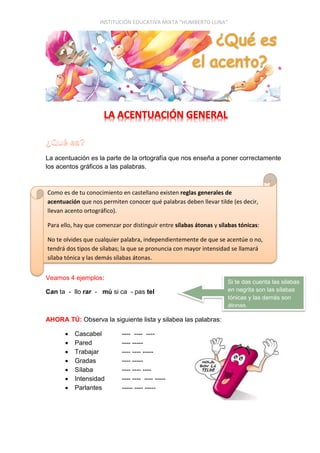 INSTITUCIÓN EDUCATIVA MIXTA “HUMBERTO LUNA”
La acentuación es la parte de la ortografía que nos enseña a poner correctamente
los acentos gráficos a las palabras.
Veamos 4 ejemplos:
Can ta - llo rar - mú si ca - pas tel
AHORA TÚ: Observa la siguiente lista y silabea las palabras:
 Cascabel ---- ---- ----
 Pared ---- -----
 Trabajar ---- ---- -----
 Gradas ---- -----
 Sílaba ---- ---- ----
 Intensidad ---- ---- ---- -----
 Parlantes ----- ---- -----
Como es de tu conocimiento en castellano existen reglas generales de
acentuación que nos permiten conocer qué palabras deben llevar tilde (es decir,
llevan acento ortográfico).
Para ello, hay que comenzar por distinguir entre sílabas átonas y sílabas tónicas:
No te olvides que cualquier palabra, independientemente de que se acentúe o no,
tendrá dos tipos de sílabas; la que se pronuncia con mayor intensidad se llamará
sílaba tónica y las demás sílabas átonas.
Si te das cuenta las silabas
en negrita son las sílabas
tónicas y las demás son
átonas.
 