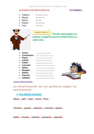 INSTITUCIÓN EDUCATIVA MIXTA “HUMBERTO LUNA”
SEGUIMOS CON MÁS EJEMPLOS:
 Teléfono ---- ---- ---- ----
 Módulo ---- ---- ----
 Buscar ---- ----
 Palabra ---- ---- ----
 Taza ----- -----
Divide cada palabra en
sílabas y luego encierra la sílaba tónica en
cada caso:
 Celular: ………………........
 Computadora: …………………………
 Ropero : ………………………..
 Ladrón: …………………….
 Colibrí: ………………………
 Locución: ………………………..
 última: …………………………
 Búngalo: …………………………
 Sofrito: ………………………
 Pizarrón: ……………………….
 Jabalina: ………………………..
AHORA CONOCEREMOS…
a) PALABRAS AGUDAS
Maná – café – maní – murió – Perú
Canción – pasión - estación – mansión – balcón
Estás – mirarás – soñarás – pensarás – Japonés
AHORA TE TOCA A TI
 
