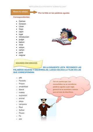 INSTITUCIÓN EDUCATIVA MIXTA “HUMBERTO LUNA”
Pon la tilde en las palabras agudas
Correspondientes:
 Caiman
 Corazon
 Llorar
 Cayo
 cajon
 lugar
 introduccion
 pulgar
 balcon
 mirar
 volcan
 carton
 partir
 mejorar
EN LA SIGUIENTE LISTA RECONOCE LAS
PALABRAS AGUDAS Y ENCIÉRRALAS; LUEGO COLOCA LA TILDE EN LAS
QUE CORRESPONDAN:
o alfil
o Parasito
o Prision
o amabilidad
o liberal
o maleta
o supresion
o animal
o playa
o campana
o Raul
o Sofreir
o Picaro
o Fe
o paz
Ten en cuenta que: Los
monosílabos no se consideran
palabras agudas y por regla
general no se acentúan a menos
que se trate de diacríticos.
SEGUIMOS CON EJERCICIOS
Ahora tu solo(a)
 