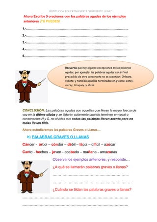INSTITUCIÓN EDUCATIVA MIXTA “HUMBERTO LUNA”
Ahora Escribe 5 oraciones con las palabras agudas de los ejemplos
anteriores ¡TÚ PUEDES!
1.-…………………………………………………………………………………….
2.-……………………………………………………………………………………
3.-……………………………………………………………………………………
4.-……………………………………………………………………………………
5.-…………………………………………………………………………………..
CONCLUSIÓN: Las palabras agudas son aquellas que llevan la mayor fuerza de
voz en la última sílaba y se tildarán solamente cuando terminen en vocal o
consonantes N y S, no olvides que todas las palabras llevan acento pero no
todas llevan tilde.
Ahora estudiaremos las palabras Graves o Llanas…
b) PALABRAS GRAVES O LLANAS
Cáncer - árbol – cóndor – débil – lápiz – difícil – azúcar
Canto - hechos – joven - acabado – mañana - amazonas
Observa los ejemplos anteriores, y responde…
¿A qué se llamarán palabras graves o llanas?
……………………………………………………..
………………………………………………………
¿Cuándo se tildan las palabras graves o llanas?
…………………………………………………………………………..
…………………………………………………………………………..
Recuerda que hay algunas excepciones en las palabras
agudas, por ejemplo: las palabras agudas con s final
precedida de otra consonante no se acentúan: Orleans,
robots; y también aquellas terminadas en y como: estoy,
virrey, Uruguay. y otros.
 
