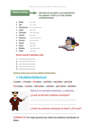 INSTITUCIÓN EDUCATIVA MIXTA “HUMBERTO LUNA”
SEPARA EN SILABAS LAS SIGUIENTES
PALABRAS Y PON LA TILDE DONDE
CORRESPONDE:
 Dolar ---- ----
 Util --- -----
 Amazonas --- ---- ---- -----
 Lapiz ---- ----
 Caracter ---- ---- -----
 Carcel ---- ----
 Abanico --- ---- ---- ----
 Azucar --- ---- -----
 Antes ---- ----
 Arbol ---- ----
 Maleta ---- ----- -----
 Habil ---- -----
Ahora inventa 5 ejemplos más:
1. --------------------------
2. --------------------------
3. --------------------------
4. --------------------------
5. --------------------------
Veamos ahora que son las palabras Esdrújulas:
c) PALABRAS ESDRÚJULAS
Líquido – cómodo – témpera – carátula – espátula – película
Páncreas – océano – fantástico – católico – penúltimo – teléfono
Observa los ejemplos anteriores, y responde…
¿A qué se llamarán palabras esdrújulas?
……………………………………………………..
………………………………………………………
¿Todas las palabras esdrújulas se tildan? ¿Por qué?
…………………………………………………………………………..
CORRECTO! Es regla general que todas las palabras esdrújulas se
tilden.
Ahora tu solo(a)
 