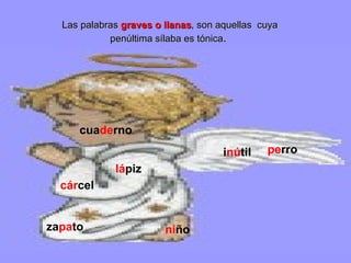 Las palabras  graves o llanas , son aquellas  cuya penúltima sílaba es tónica .  cua de rno lá piz i nú til ni ño pe rro cár cel   za pa to 