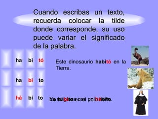 Cuando escribas un texto, recuerda colocar la tilde donde corresponde, su uso puede variar el significado de la palabra. La religiosa usa un   há bito . Este dinosaurio   habi tó   en   la Tierra. Yo ha bi to  en el polo norte tó bi ha to bi ha to bi há 