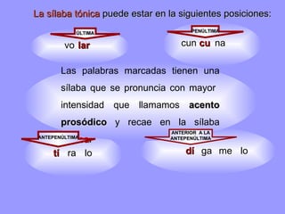 lar cu tí dí Las palabras marcadas tienen una sílaba que se pronuncia con mayor  intensidad que llamamos  acento prosódico  y   recae en la sílaba  tónica .  ÚLTIMA PENÚLTIMA ANTERIOR  A LA ANTEPENÚLTIMA ANTEPENÚLTIMA La sílaba tónica  puede estar en la siguientes posiciones: vo cun na lo ra ga lo me 