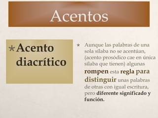 Acentos
Acento
diacrítico
 Aunque las palabras de una
sola sílaba no se acentúan,
(acento prosódico cae en única
sílaba que tienen) algunas
rompen esta regla para
distinguir unas palabras
de otras con igual escritura,
pero diferente significado y
función.
 