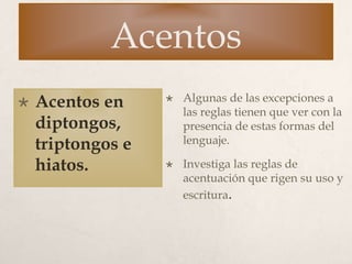Acentos
 Acentos en
diptongos,
triptongos e
hiatos.
 Algunas de las excepciones a
las reglas tienen que ver con la
presencia de estas formas del
lenguaje.
 Investiga las reglas de
acentuación que rigen su uso y
escritura.
 