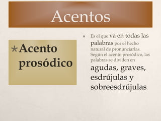 Acentos
Acento
prosódico
 Es el que va en todas las
palabras por el hecho
natural de pronunciarlas.
Según el acento prosódico, las
palabras se dividen en
agudas, graves,
esdrújulas y
sobreesdrújulas.
 