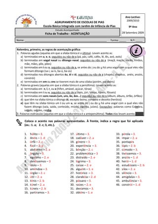 Ano Lectivo:
                                                                                            2009/2010
                              AGRUPAMENTO DE ESCOLAS DE PIAS
                      Escola Básica Integrada com Jardim de Infância de Pias                  9º Ano
                                Estudo Acompanhado
                       Ficha de Trabalho - ACENTUAÇÃO                                    28 Setembro 2009

Nome: ___________________________________________________________             Turma: _____     N.º: _____


Relembra, primeiro, as regras de acentuação gráfica:
1. Palavras agudas (aquelas em que a sílaba tónica é a última). Levam acento as:
    a) terminadas em a, e, o, seguidos ou não de s (pá, pás, café, cafés, lê, lês, avó, avós)
    b) terminadas em vogal nasal ou ditongo nasal, seguidos ou não de s (maçã, maçãs, irmão, irmãos,
       mãe, mães, põe, pões)
    c) terminadas em i ou u, seguidos ou não de s, se antes do i ou do u há uma vogal com a qual eles não
       formam ditongo (sa-í, sa-ís, ba-ú, ba-ús)
    d) terminadas nos ditongos abertos éu, éi e ói, seguidos ou não de s (chapéu, chapéus, anéis, anzóis,
       constrói)
    e) terminadas em em ou ens se tiverem mais de uma sílaba (porém, parabéns)
2. Palavras graves (aquelas em que a sílaba tónica é a penúltima). Levam acento as:
    a) terminadas em n, l, r, ou x (hífen, amável, açúcar, tórax)
    b) terminadas em i ou u, seguidos ou não de s (lápis, júri, Vénus, túneis, fôsseis)
    c) terminadas em sons nasais (um, uns, ão, ãos...) seguidos ou não de s (álbum, álbuns, órfão, órfãos)
    d) que têm na sílaba tónica o ditongo ói, excepto boina, comboio e dezoito (heróico)
    e) que têm na sílaba tónica um i ou um u, se antes do i ou do u há uma vogal com a qual eles não
       fazem ditongo (saía, saída, conteúdo, miúdo, egoísta, juízes). Excepções: palavras como Coimbra,
       saindo, sairdes, rainha.
3. Palavras esdrúxulas (aquelas em que a sílaba tónica é a antepenúltima). Todas elas levam acento.

      Coloca o acento nas palavras apresentadas. À frente, indica a regra que foi aplicada
      (ex.: 1. a; 2. c; 3, etc.).

      1.    hálito – 3.                     17.   último – 3.                      33.   pérola – 3.
      2.    Anéis – 1. d                    18.   cadáver – 2. a                   34.   ímpar – 2. a
      3.    órfã – 2. c                     19.   género – 3.                      35.   pontapés
      4.    fácil – 2. a                    20.   experiência – 3.                 36.   lápis – 2. b
      5.    abdómen – 2. a                  21.   bênção – 2. c                    37.   cómodo – 3.
      6.    ângulo – 3.                     22.   problemática – 3                 38.   tivéssemos – 3.
      7.    egoísmo – 2. e                  23.   distraído – 2. e                 39.   anzóis – 1. d
      8.    devêssemos – 3                  24.   lágrima – 3.                     40.   herói – 1. d
      9.    ídolo – 3.                      25.   caísse – 2. e                    41.   estudásseis – 2. b
      10.   amêndoa – 3.                    26.   alguém – 1. e                    42.   sílex – 2. a
      11.   órgão – 2. c                    27.   histórico – 3.                   43.   silêncio – 3.
      12.   útil – 2. a                     28.   clarabóia – 2. d                 44.   amígdalas – 3.
      13.   ténis – 2. b                    29.   pássaro – 3.                     45.   ambulância – 3.
      14.   túnel – 2. a                    30.   raízes – 2. e                    46.   constrói – 1. d
      15.   túneis – 2. b                   31.   devíamos – 3.
      16.   partíramos – 3.                 32.   obténs – 1. e
 