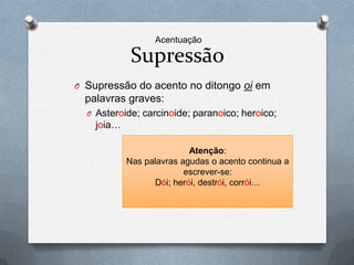 Acentuação

             Supressão
O Supressão do acento no ditongo oi em
  palavras graves:
  O Asteroide; carcinoide; paranoico; heroico;
    joia…

                           Atenção:
            Nas palavras agudas o acento continua a
                          escrever-se:
                  Dói; herói, destrói, corrói…
 