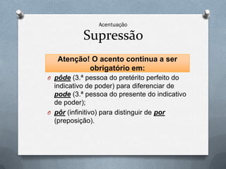 Supressão
   Atenção! O acento continua a ser
           obrigatório em:
O pôde (3.ª pessoa do pretérito perfeito do
  indicativo de poder) para diferenciar de
  pode (3.ª pessoa do presente do indicativo
  de poder);
O pôr (infinitivo) para distinguir de por
  (preposição).
 