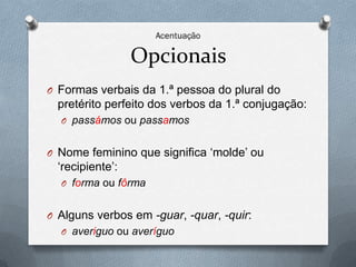 Opcionais
O Formas verbais da 1.ª pessoa do plural do
  pretérito perfeito dos verbos da 1.ª conjugação:
  O passámos ou passamos


O Nome feminino que significa ‘molde’ ou
  ‘recipiente’:
  O forma ou fôrma


O Alguns verbos em -guar, -quar, -quir:
  O averiguo ou averíguo
 